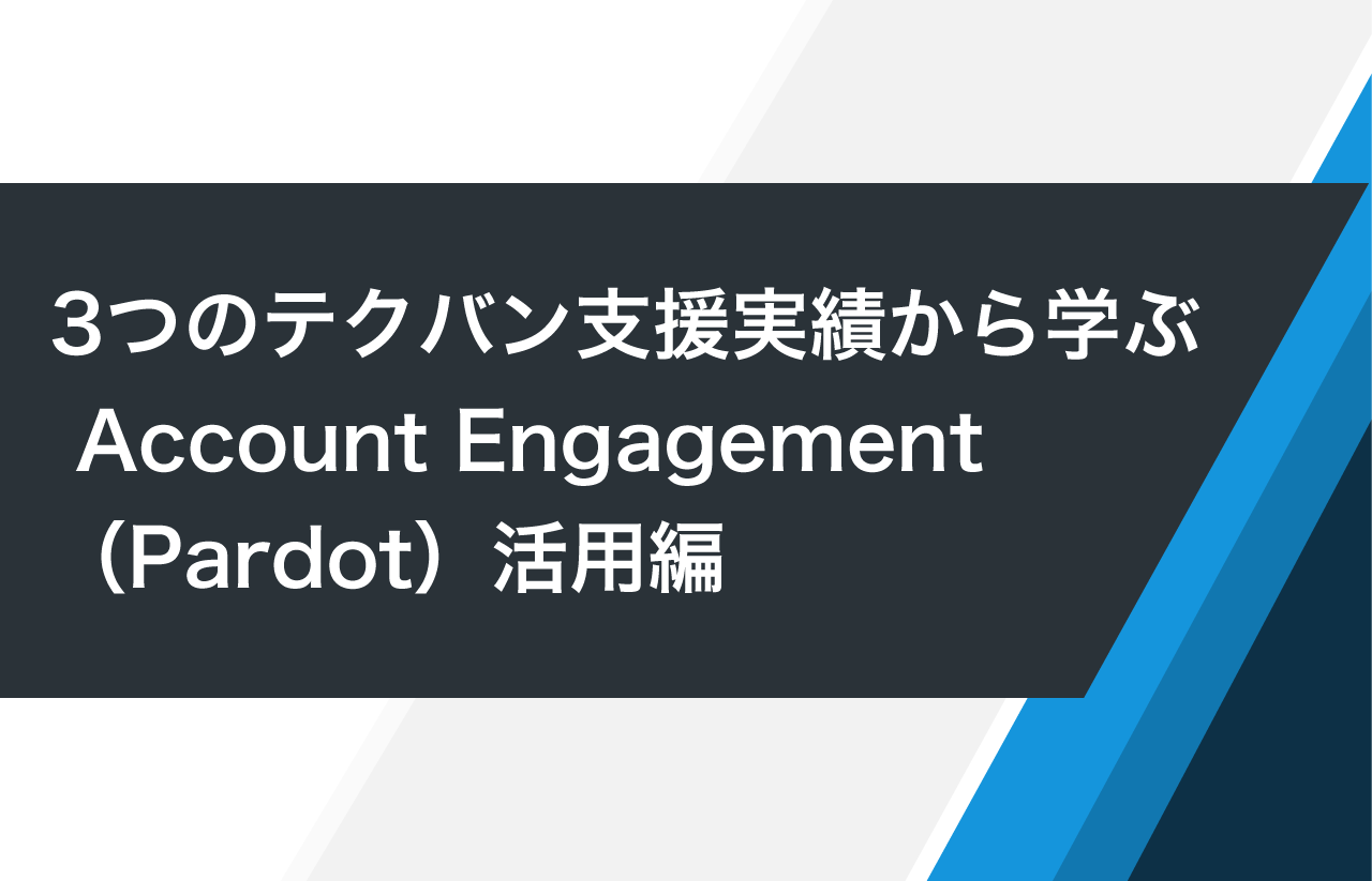 3つのテクバン支援実績から学ぶ Account Engagement（Pardot）活用編